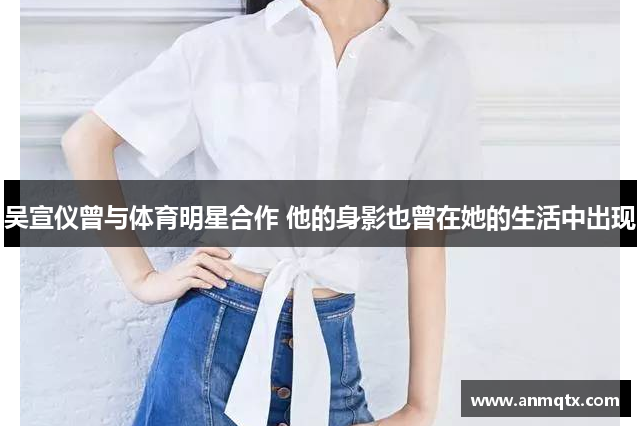 吴宣仪曾与体育明星合作 他的身影也曾在她的生活中出现